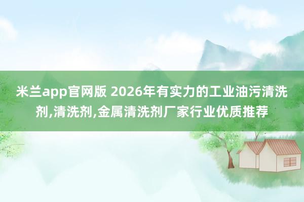 米兰app官网版 2026年有实力的工业油污清洗剂,清洗剂,金属清洗剂厂家行业优质推荐