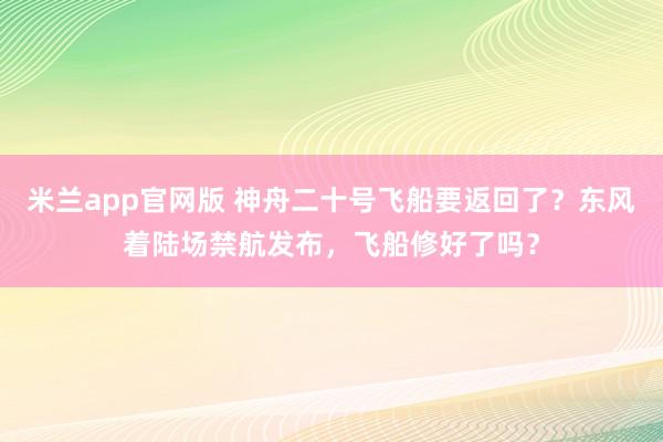 米兰app官网版 神舟二十号飞船要返回了?东风着陆场禁航发布,飞船修好了吗?