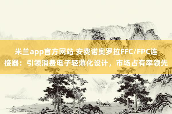 米兰app官方网站 安费诺奥罗拉FFC/FPC连接器：引领消费电子轻薄化设计，市场占有率领先
