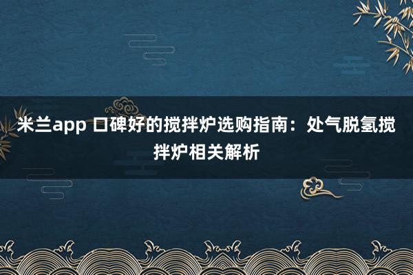 米兰app 口碑好的搅拌炉选购指南：处气脱氢搅拌炉相关解析