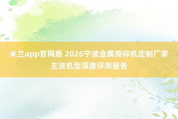 米兰app官网版 2026宁波金属撕碎机定制厂家主流机型深度评测报告