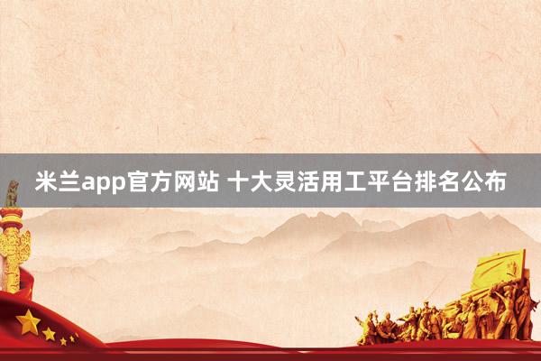 米兰app官方网站 十大灵活用工平台排名公布