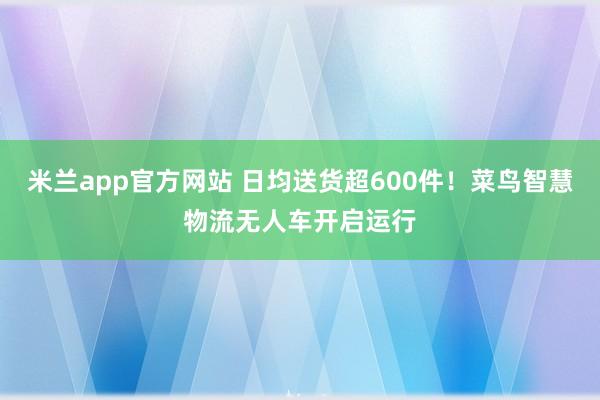 米兰app官方网站 日均送货超600件！菜鸟智慧物流无人车开启运行
