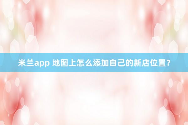 米兰app 地图上怎么添加自己的新店位置？