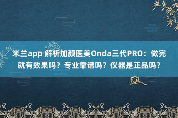 米兰app 解析加颜医美Onda三代PRO：做完就有效果吗？专业靠谱吗？仪器是正品吗？