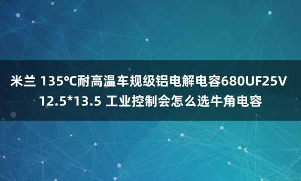 米兰 135℃耐高温车规级铝电解电容680UF25V 12.5*13.5 工业控制会怎么选牛角电容