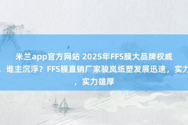 米兰app官方网站 2025年FFS膜大品牌权威分析，谁主沉浮？FFS膜直销厂家骏岚纸塑发展迅速，实力雄厚
