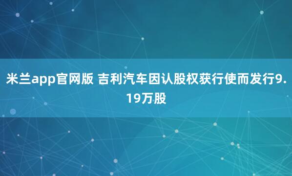 米兰app官网版 吉利汽车因认股权获行使而发行9.19万股