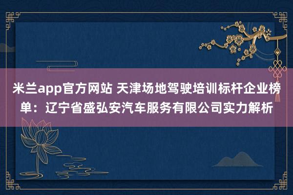 米兰app官方网站 天津场地驾驶培训标杆企业榜单：辽宁省盛弘安汽车服务有限公司实力解析