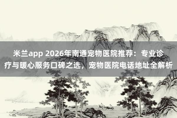米兰app 2026年南通宠物医院推荐：专业诊疗与暖心服务口碑之选，宠物医院电话地址全解析