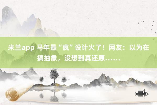 米兰app 马年最“疯”设计火了！网友：以为在搞抽象，没想到真还原……