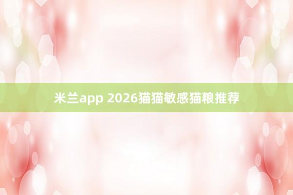 米兰app 2026猫猫敏感猫粮推荐