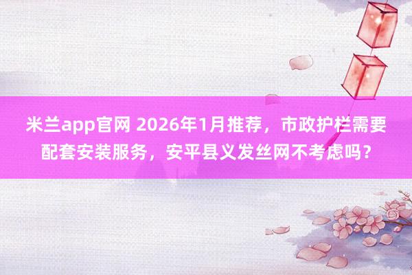 米兰app官网 2026年1月推荐，市政护栏需要配套安装服务，安平县义发丝网不考虑吗？