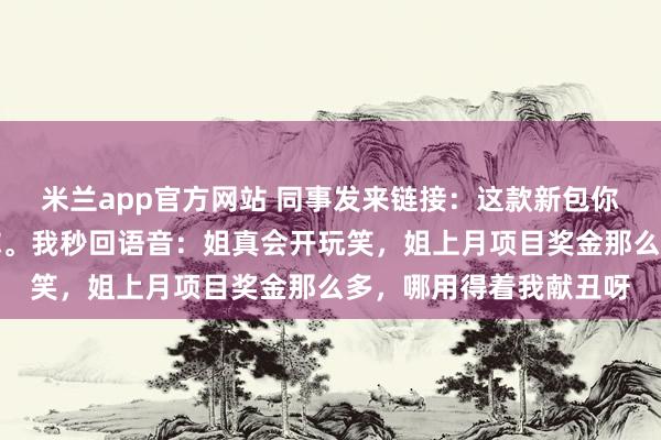 米兰app官方网站 同事发来链接：这款新包你帮我垫钱买，下月还你。我秒回语音：姐真会开玩笑，姐上月项目奖金那么多，哪用得着我献丑呀