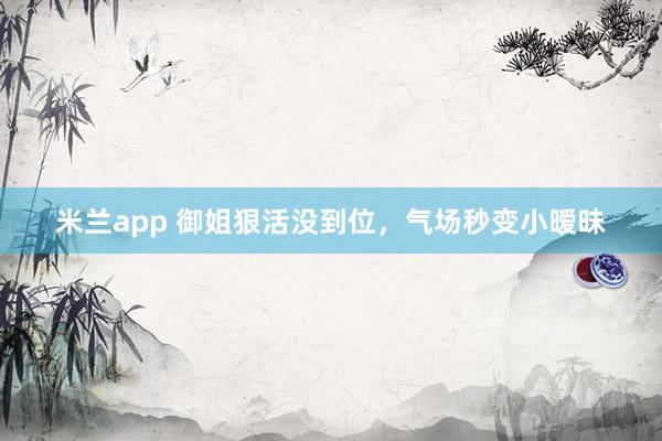 米兰app 御姐狠活没到位，气场秒变小暧昧