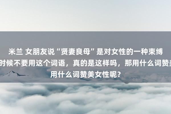 米兰 女朋友说“贤妻良母”是对女性的一种束缚，夸赞的时候不要用这个词语，真的是这样吗，那用什么词赞美女性呢？