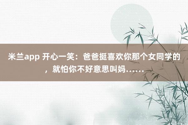 米兰app 开心一笑：爸爸挺喜欢你那个女同学的，就怕你不好意思叫妈……