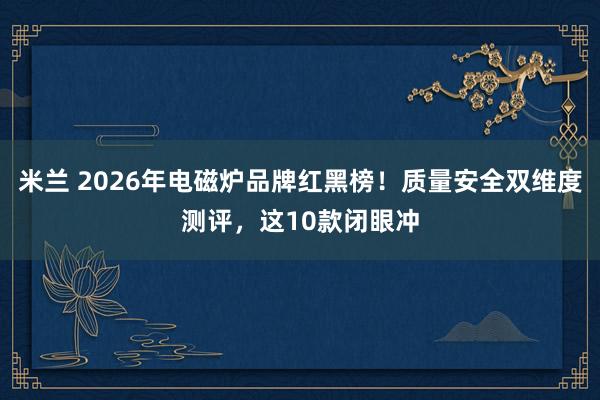 米兰 2026年电磁炉品牌红黑榜！质量安全双维度测评，这10款闭眼冲