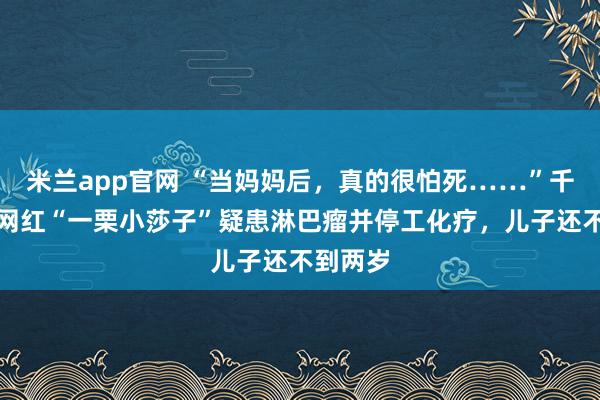 米兰app官网 “当妈妈后，真的很怕死……”千万粉丝网红“一栗小莎子”疑患淋巴瘤并停工化疗，儿子还不到两岁