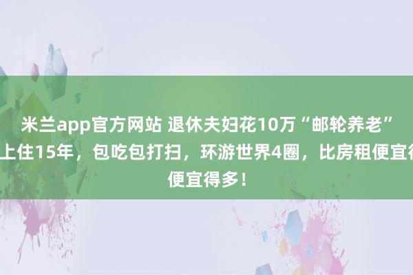 米兰app官方网站 退休夫妇花10万“邮轮养老”：船上住15年，包吃包打扫，环游世界4圈，比房租便宜得多！