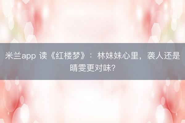 米兰app 读《红楼梦》：林妹妹心里，袭人还是晴雯更对味？