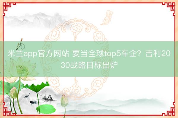 米兰app官方网站 要当全球top5车企？吉利2030战略目标出炉