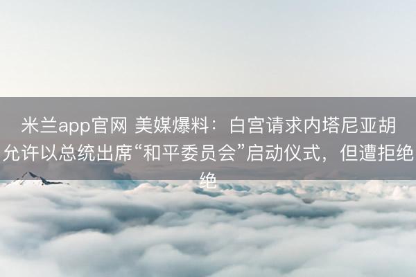 米兰app官网 美媒爆料：白宫请求内塔尼亚胡允许以总统出席“和平委员会”启动仪式，但遭拒绝