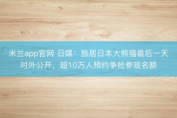 米兰app官网 日媒:旅居日本大熊猫最后一天对外公开,超10万人预约争抢参观名额