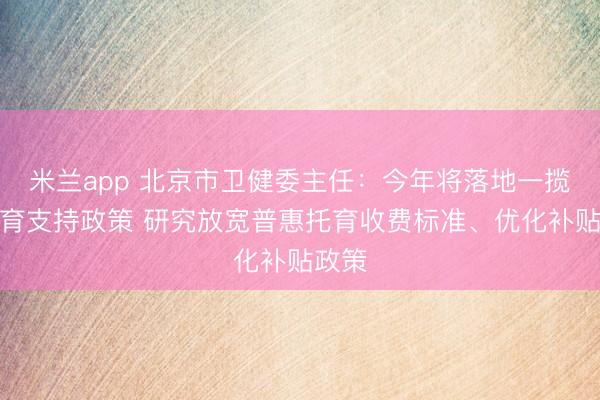 米兰app 北京市卫健委主任:今年将落地一揽子生育支持政策 研究放宽普惠托育收费标准、优化补贴政策