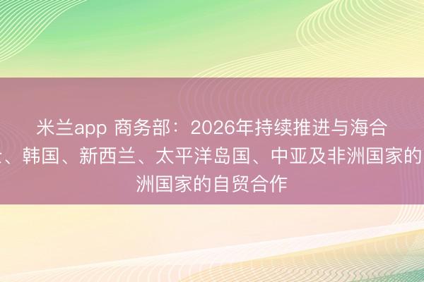 米兰app 商务部：2026年持续推进与海合会、瑞士、韩国、新西兰、太平洋岛国、中亚及非洲国家的自贸合作