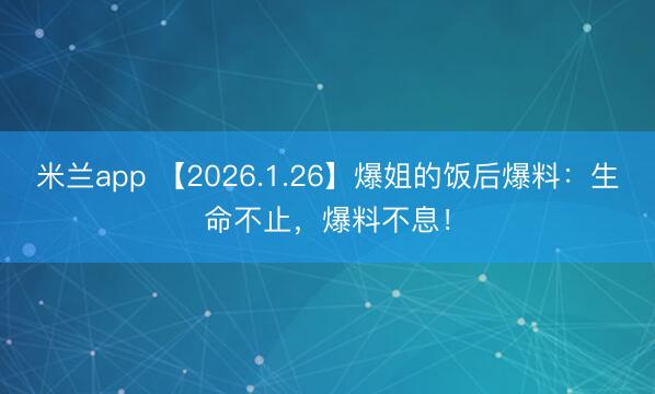 米兰app 【2026.1.26】爆姐的饭后爆料：生命不止，爆料不息！