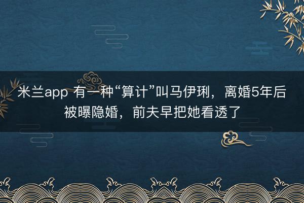 米兰app 有一种“算计”叫马伊琍，离婚5年后被曝隐婚，前夫早把她看透了
