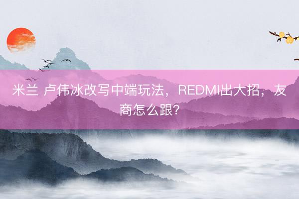米兰 卢伟冰改写中端玩法,REDMI出大招,友商怎么跟?