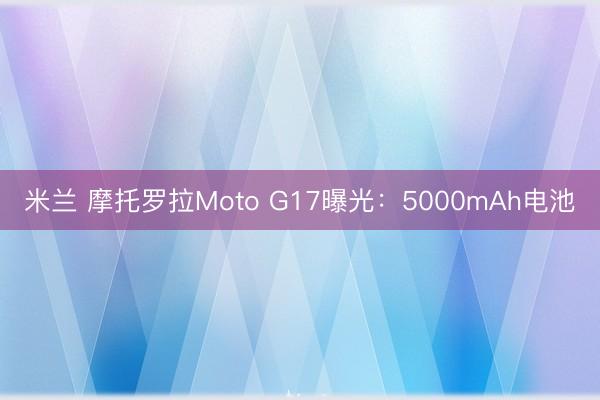 米兰 摩托罗拉Moto G17曝光：5000mAh电池