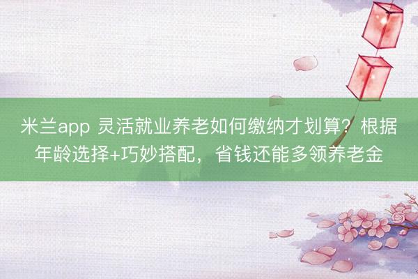 米兰app 灵活就业养老如何缴纳才划算？根据年龄选择+巧妙搭配，省钱还能多领养老金