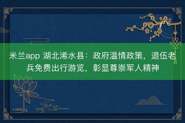 米兰app 湖北浠水县：政府温情政策，退伍老兵免费出行游览，彰显尊崇军人精神