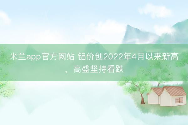 米兰app官方网站 铝价创2022年4月以来新高，高盛坚持看跌