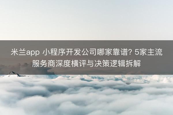 米兰app 小程序开发公司哪家靠谱? 5家主流服务商深度横评与决策逻辑拆解