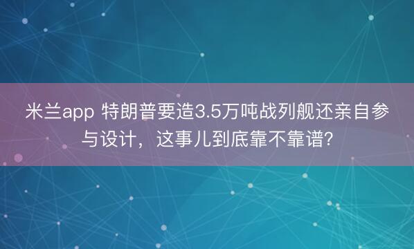 米兰app 特朗普要造3.5万吨战列舰还亲自参与设计，这事儿到底靠不靠谱？