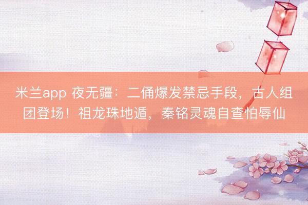 米兰app 夜无疆:二俑爆发禁忌手段,古人组团登场!祖龙珠地遁,秦铭灵魂自查怕辱仙