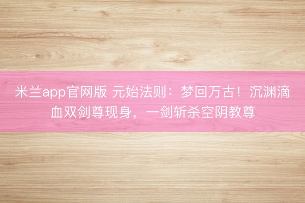 米兰app官网版 元始法则：梦回万古！沉渊滴血双剑尊现身，一剑斩杀空阴教尊