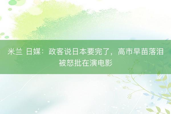 米兰 日媒:政客说日本要完了,高市早苗落泪被怒批在演电影