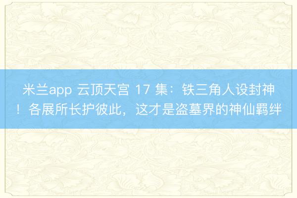 米兰app 云顶天宫 17 集:铁三角人设封神!各展所长护彼此,这才是盗墓界的神仙羁绊
