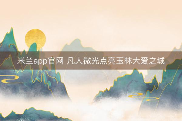 米兰app官网 凡人微光点亮玉林大爱之城