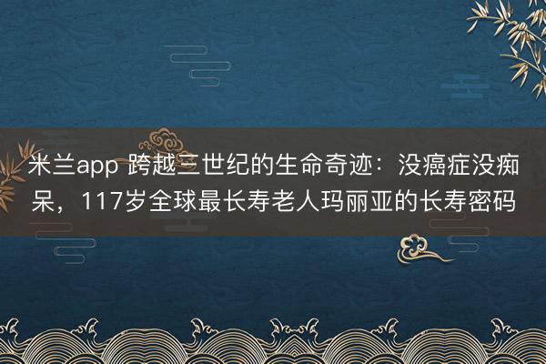 米兰app 跨越三世纪的生命奇迹：没癌症没痴呆，117岁全球最长寿老人玛丽亚的长寿密码