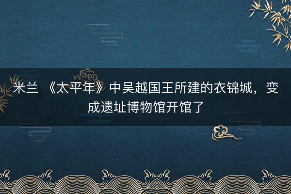 米兰 《太平年》中吴越国王所建的衣锦城,变成遗址博物馆开馆了