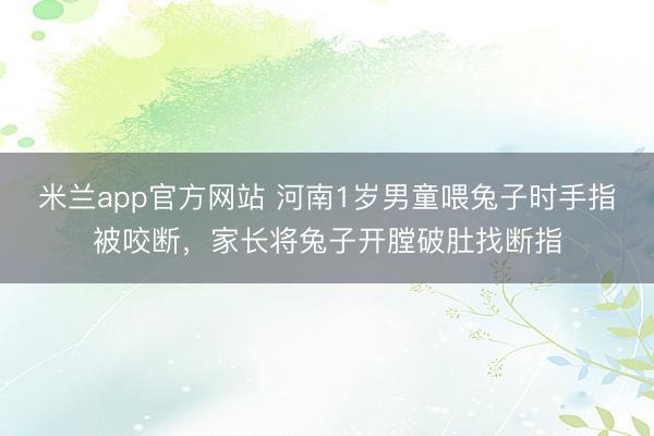 米兰app官方网站 河南1岁男童喂兔子时手指被咬断,家长将兔子开膛破肚找断指