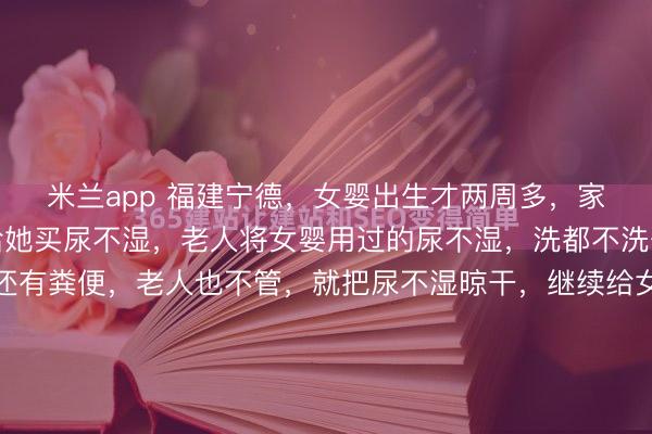 米兰app 福建宁德，女婴出生才两周多，家中老人就舍不得花钱给她买尿不湿，老人将女婴用过的尿不湿，洗都不洗一下，甚至尿不湿上还有粪便，老人也不管，就把尿不湿晾干，继续给女婴用，邻居多次好言相劝福建宁德的冬日海风里带着潮气，这几天更是冷得刺骨。邻居林女士裹着大衣上天台收衣服，原本是件再寻常不过的琐事...