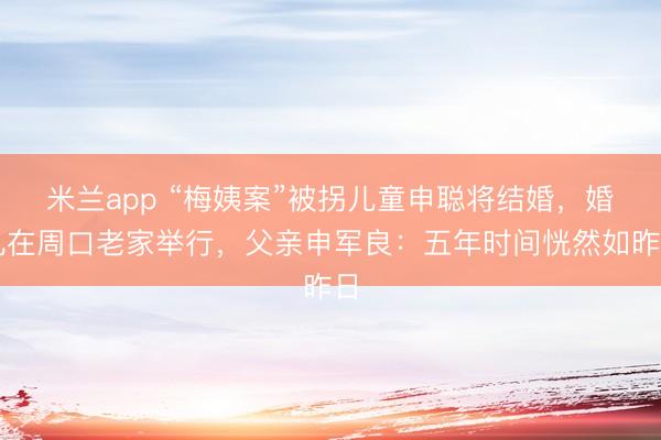 米兰app “梅姨案”被拐儿童申聪将结婚，婚礼在周口老家举行，父亲申军良：五年时间恍然如昨日