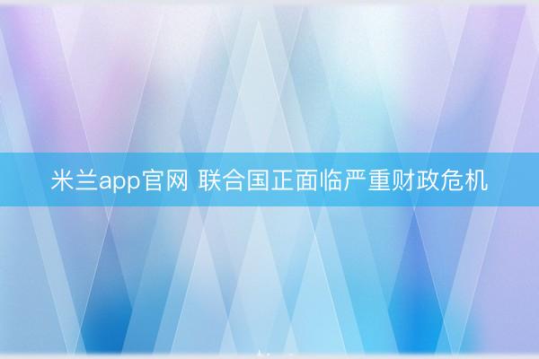 米兰app官网 联合国正面临严重财政危机